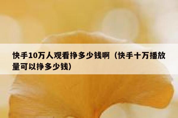 快手10万人观看挣多少钱啊（快手十万播放量可以挣多少钱） 第1张