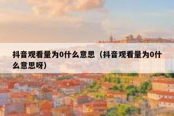 抖音观看量为0什么意思（抖音观看量为0什么意思呀） 第1张