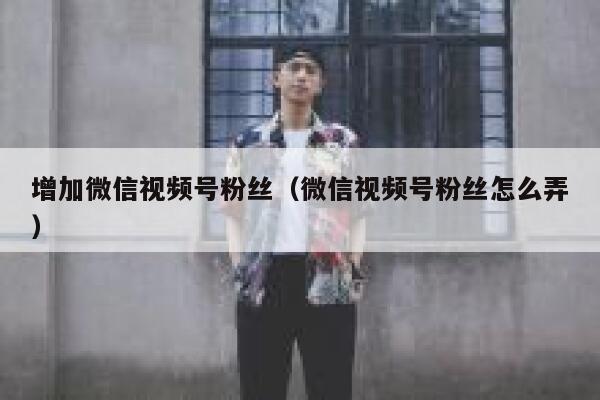 增加微信视频号粉丝（微信视频号粉丝怎么弄） 第1张