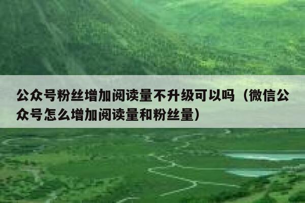 公众号粉丝增加阅读量不升级可以吗（微信公众号怎么增加阅读量和粉丝量） 第1张