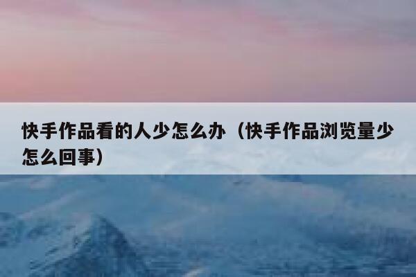 快手作品看的人少怎么办（快手作品浏览量少怎么回事） 第1张