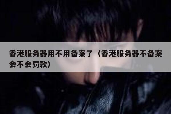 香港服务器用不用备案了（香港服务器不备案会不会罚款） 第1张