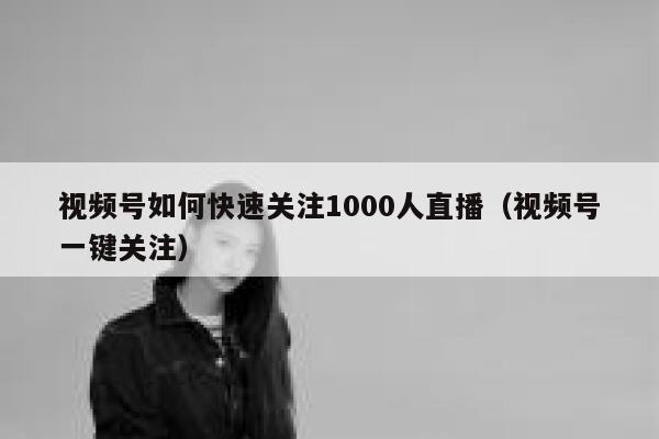 视频号如何快速关注1000人直播（视频号一键关注） 第1张