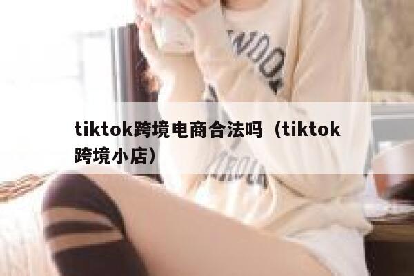 tiktok跨境电商合法吗（tiktok跨境小店） 第1张