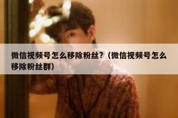 微信视频号怎么移除粉丝?（微信视频号怎么移除粉丝群） 第1张