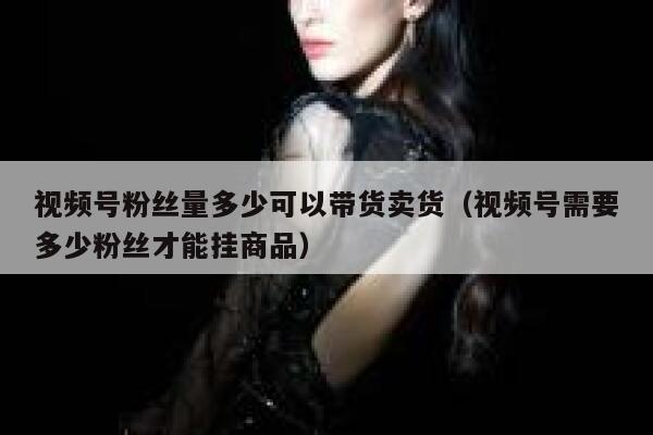 视频号粉丝量多少可以带货卖货（视频号需要多少粉丝才能挂商品） 第1张
