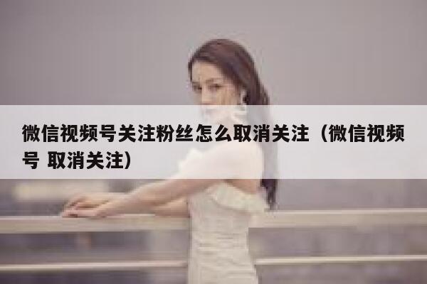 微信视频号关注粉丝怎么取消关注（微信视频号 取消关注） 第1张