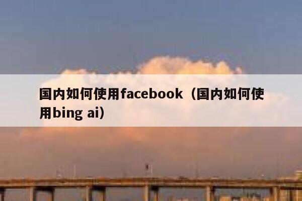 国内如何使用facebook（国内如何使用bing ai） 第1张