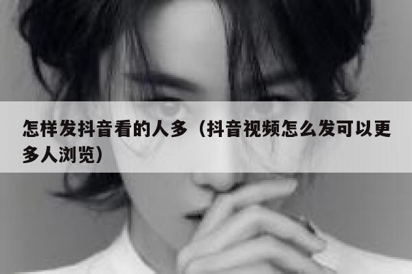 怎样发抖音看的人多（抖音视频怎么发可以更多人浏览） 第1张