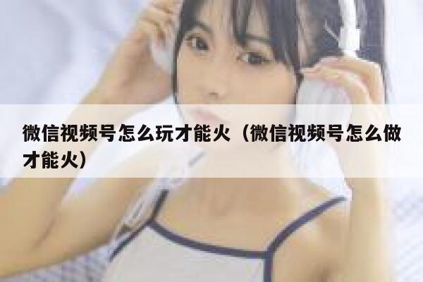 微信视频号怎么玩才能火（微信视频号怎么做才能火） 第1张