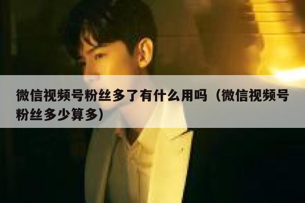 微信视频号粉丝多了有什么用吗（微信视频号粉丝多少算多） 第1张