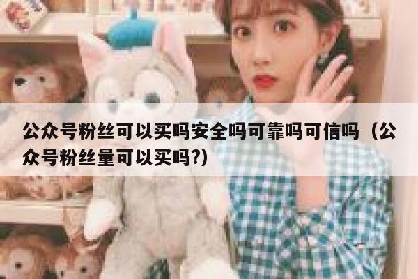 公众号粉丝可以买吗安全吗可靠吗可信吗（公众号粉丝量可以买吗?） 第1张