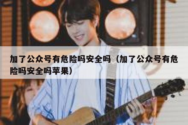 加了公众号有危险吗安全吗（加了公众号有危险吗安全吗苹果） 第1张