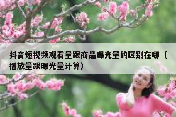 抖音短视频观看量跟商品曝光量的区别在哪（播放量跟曝光量计算） 第1张
