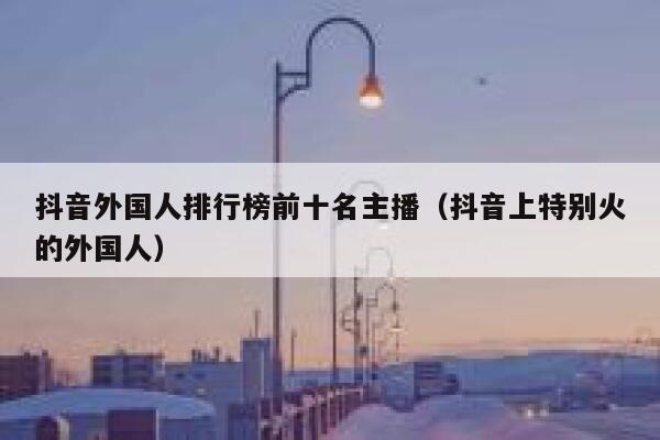 抖音外国人排行榜前十名主播（抖音上特别火的外国人） 第1张