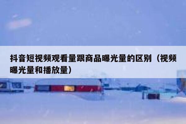 抖音短视频观看量跟商品曝光量的区别（视频曝光量和播放量） 第1张