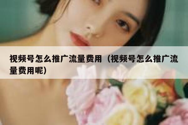 视频号怎么推广流量费用（视频号怎么推广流量费用呢） 第1张