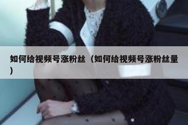 如何给视频号涨粉丝（如何给视频号涨粉丝量） 第1张