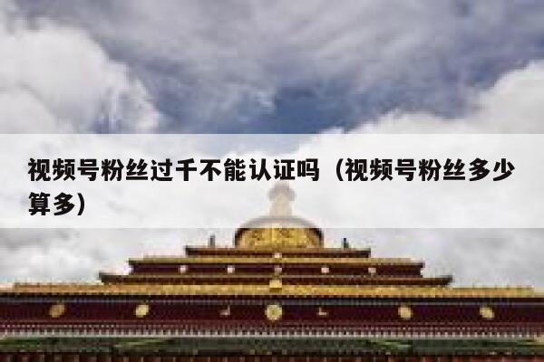 视频号粉丝过千不能认证吗（视频号粉丝多少算多） 第1张