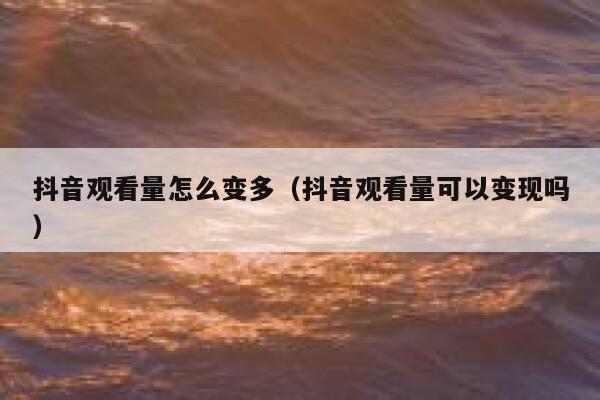抖音观看量怎么变多（抖音观看量可以变现吗） 第1张