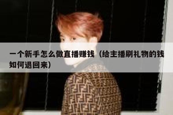 一个新手怎么做直播赚钱（给主播刷礼物的钱如何退回来） 第1张