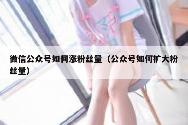 微信公众号如何涨粉丝量（公众号如何扩大粉丝量） 第1张