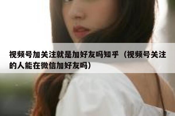 视频号加关注就是加好友吗知乎（视频号关注的人能在微信加好友吗） 第1张