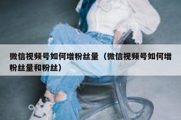 微信视频号如何增粉丝量（微信视频号如何增粉丝量和粉丝） 第1张