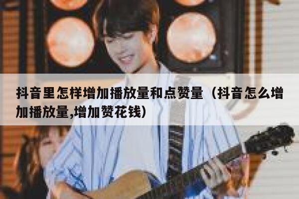 抖音里怎样增加播放量和点赞量（抖音怎么增加播放量,增加赞花钱） 第1张