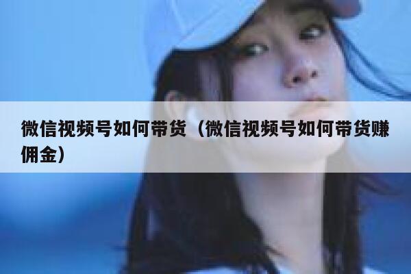 微信视频号如何带货（微信视频号如何带货赚佣金） 第1张