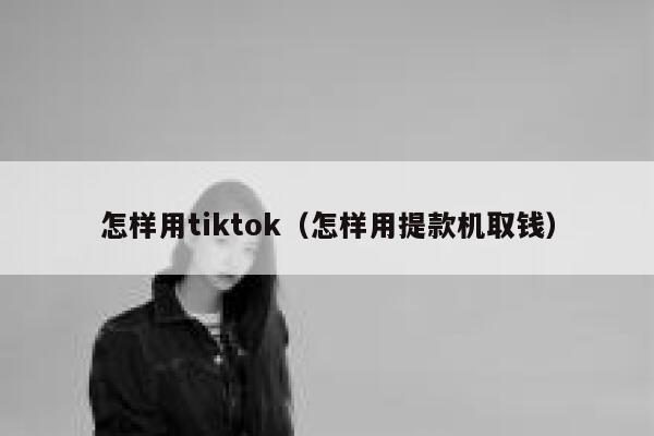 怎样用tiktok（怎样用提款机取钱） 第1张