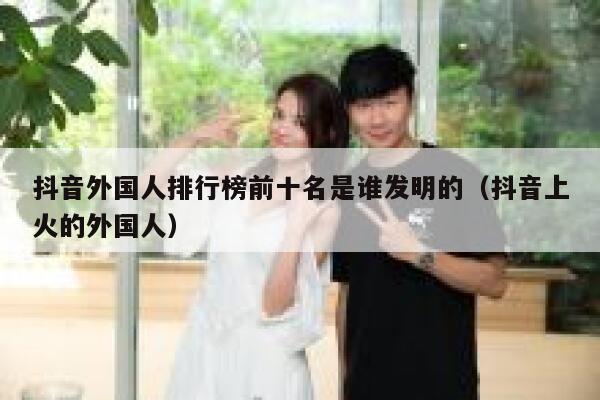 抖音外国人排行榜前十名是谁发明的（抖音上火的外国人） 第1张