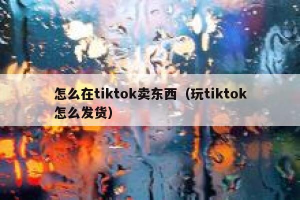 怎么在tiktok卖东西（玩tiktok怎么发货） 第1张