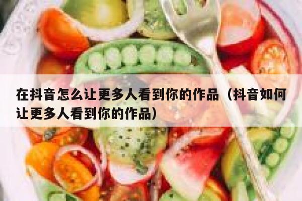 在抖音怎么让更多人看到你的作品（抖音如何让更多人看到你的作品） 第1张