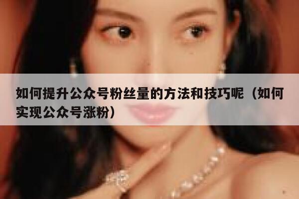 如何提升公众号粉丝量的方法和技巧呢（如何实现公众号涨粉） 第1张