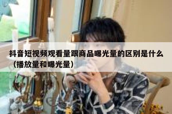抖音短视频观看量跟商品曝光量的区别是什么（播放量和曝光量） 第1张