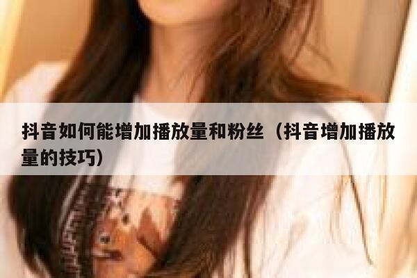 抖音如何能增加播放量和粉丝（抖音增加播放量的技巧） 第1张
