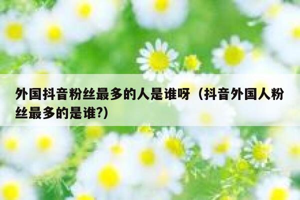 外国抖音粉丝最多的人是谁呀（抖音外国人粉丝最多的是谁?） 第1张