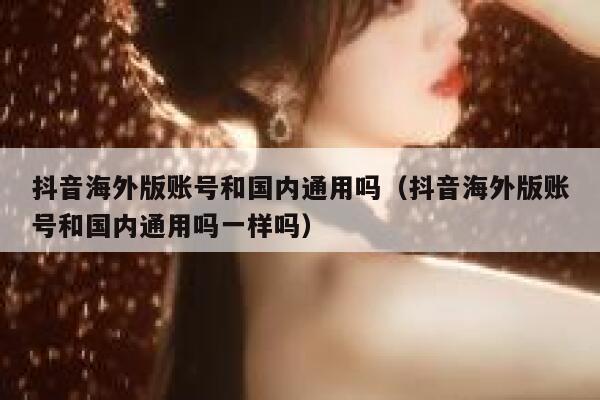 抖音海外版账号和国内通用吗（抖音海外版账号和国内通用吗一样吗） 第1张
