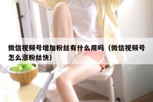 微信视频号增加粉丝有什么用吗（微信视频号怎么涨粉丝快） 第1张