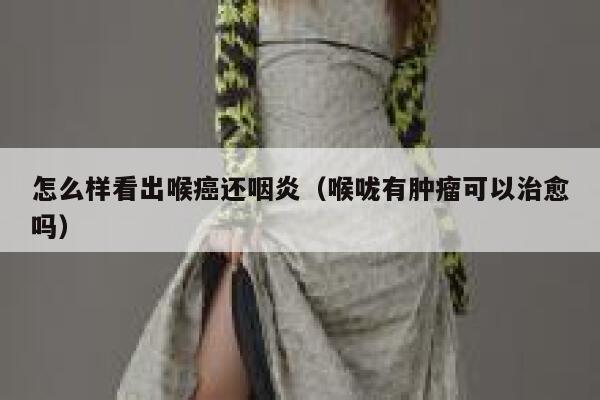 怎么样看出喉癌还咽炎（喉咙有肿瘤可以治愈吗） 第1张