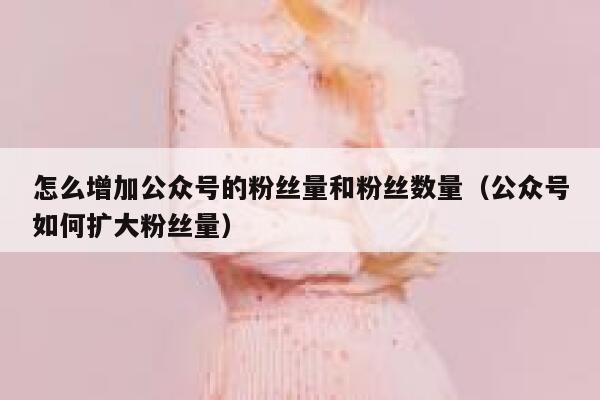 怎么增加公众号的粉丝量和粉丝数量（公众号如何扩大粉丝量） 第1张