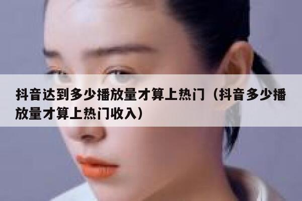 抖音达到多少播放量才算上热门（抖音多少播放量才算上热门收入） 第1张