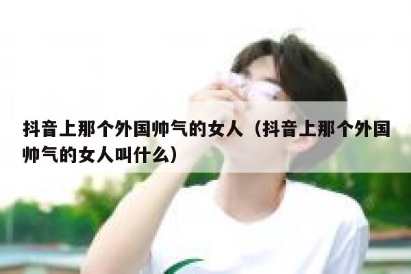 抖音上那个外国帅气的女人（抖音上那个外国帅气的女人叫什么） 第1张