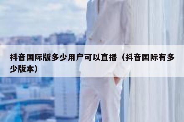 抖音国际版多少用户可以直播（抖音国际有多少版本） 第1张