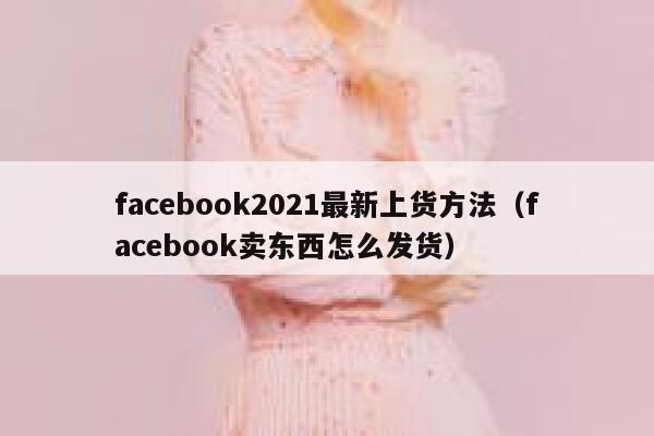 facebook2021最新上货方法（facebook卖东西怎么发货） 第1张