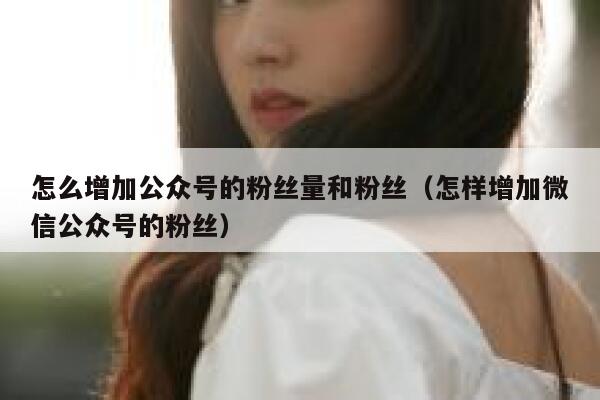 怎么增加公众号的粉丝量和粉丝（怎样增加微信公众号的粉丝） 第1张