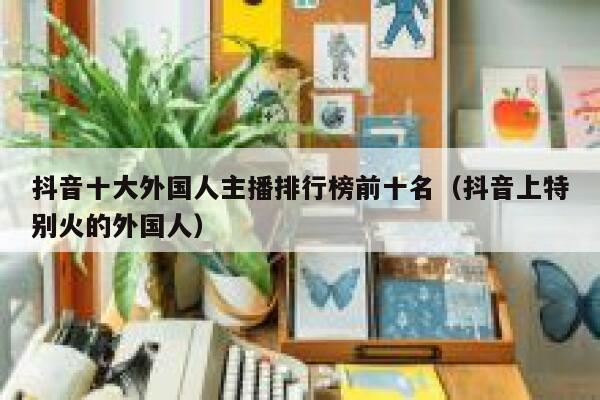 抖音十大外国人主播排行榜前十名（抖音上特别火的外国人） 第1张