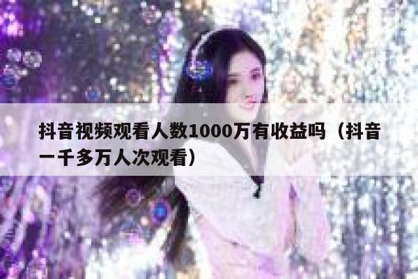抖音视频观看人数1000万有收益吗（抖音一千多万人次观看） 第1张