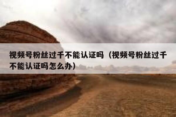视频号粉丝过千不能认证吗（视频号粉丝过千不能认证吗怎么办） 第1张